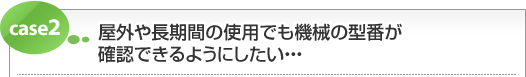 屋外や長期間の使用でも機械の型番が確認できるようにしたい・・・